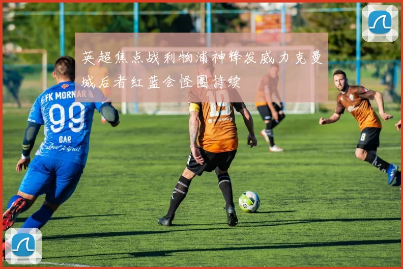 英超焦点战利物浦神锋发威力克曼城后者红蓝会怪圈持续