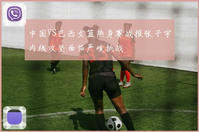 中国VS巴西女篮热身赛战报张子宇内线攻坚面临严峻挑战