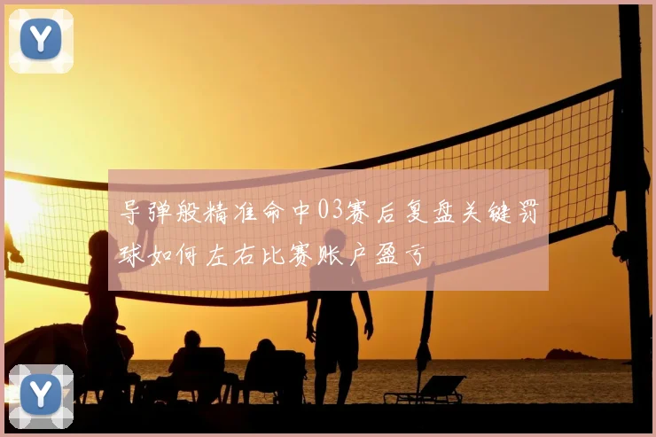 导弹般精准命中03赛后复盘关键罚球如何左右比赛账户盈亏