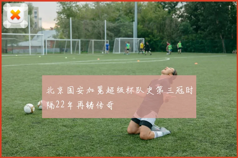 北京国安加冕超级杯队史第三冠时隔22年再铸传奇