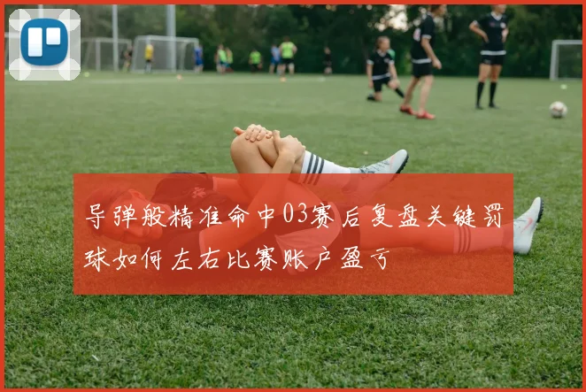 导弹般精准命中03赛后复盘关键罚球如何左右比赛账户盈亏