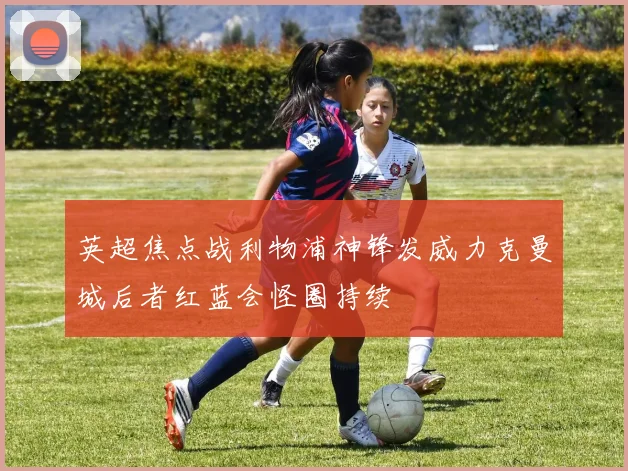 英超焦点战利物浦神锋发威力克曼城后者红蓝会怪圈持续