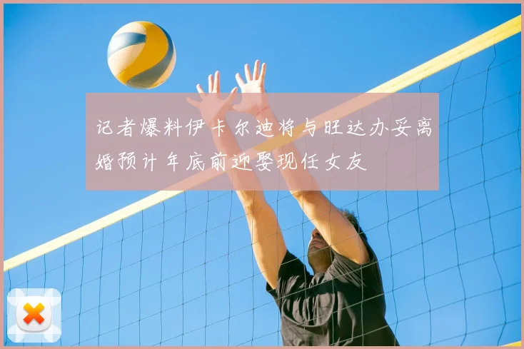 记者爆料伊卡尔迪将与旺达办妥离婚预计年底前迎娶现任女友