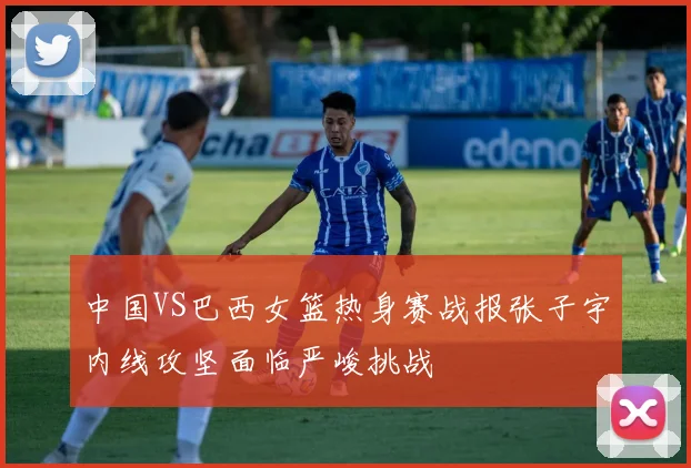 中国VS巴西女篮热身赛战报张子宇内线攻坚面临严峻挑战