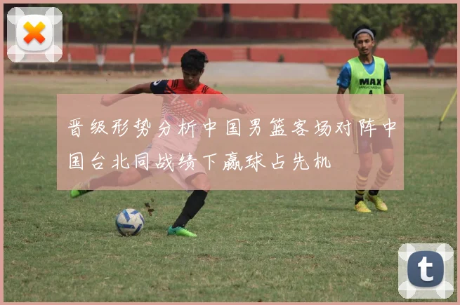 晋级形势分析中国男篮客场对阵中国台北同战绩下赢球占先机