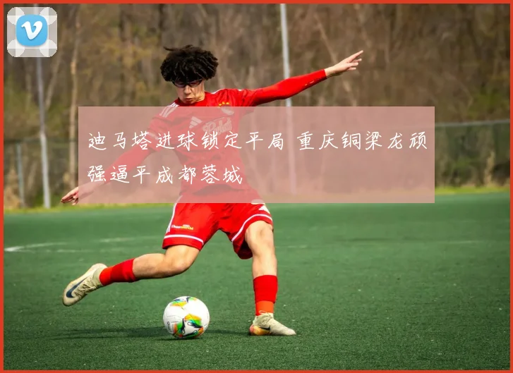 迪马塔进球锁定平局 重庆铜梁龙顽强逼平成都蓉城