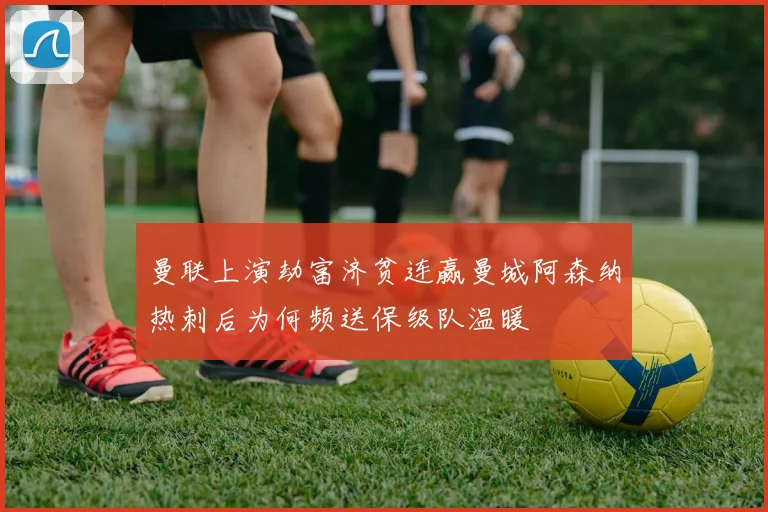 曼联上演劫富济贫连赢曼城阿森纳热刺后为何频送保级队温暖